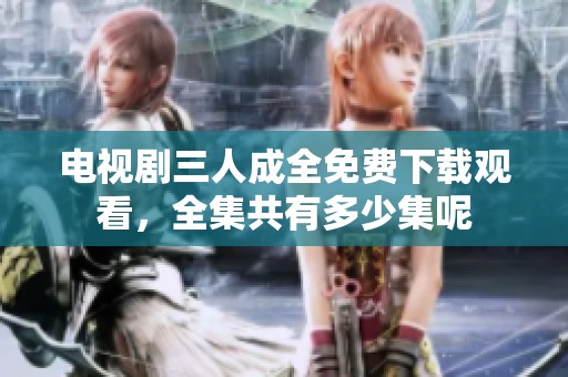 电视剧三人成全免费下载观看，全集共有多少集呢