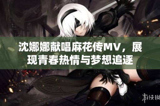 沈娜娜献唱麻花传MV，展现青春热情与梦想追逐