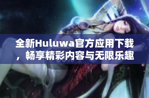 全新Huluwa官方应用下载，畅享精彩内容与无限乐趣