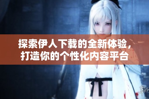 探索伊人下载的全新体验，打造你的个性化内容平台