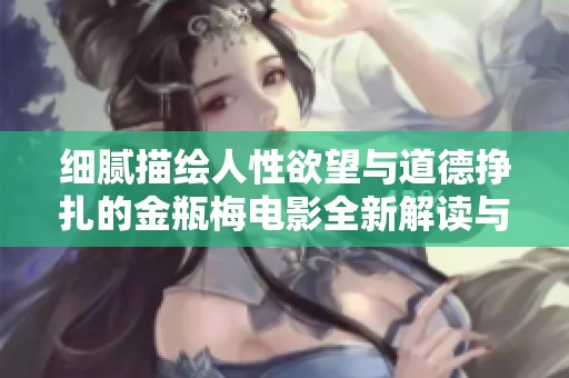 细腻描绘人性欲望与道德挣扎的金瓶梅电影全新解读与评析