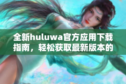 全新huluwa官方应用下载指南，轻松获取最新版本的巧妙方法
