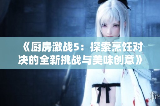 《厨房激战5：探索烹饪对决的全新挑战与美味创意》