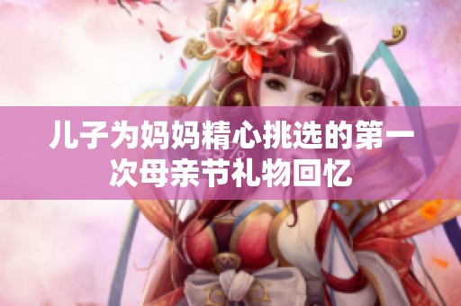 儿子为妈妈精心挑选的第一次母亲节礼物回忆