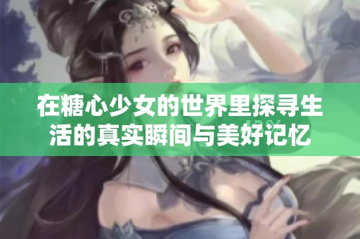 在糖心少女的世界里探寻生活的真实瞬间与美好记忆