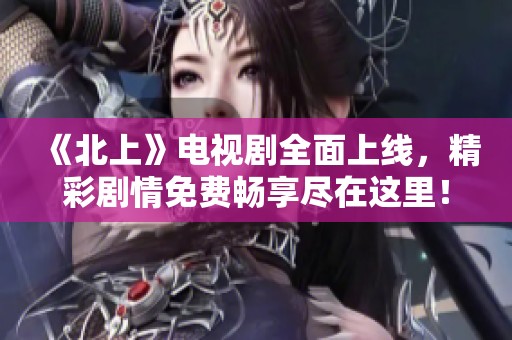 《北上》电视剧全面上线，精彩剧情免费畅享尽在这里！