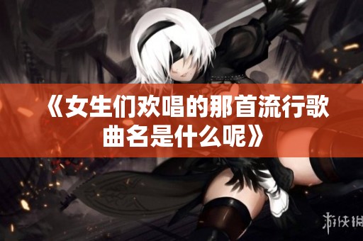《女生们欢唱的那首流行歌曲名是什么呢》