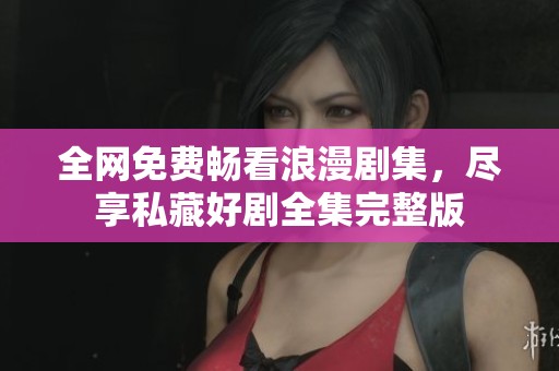 全网免费畅看浪漫剧集，尽享私藏好剧全集完整版