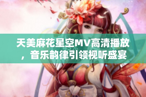 天美麻花星空MV高清播放，音乐韵律引领视听盛宴