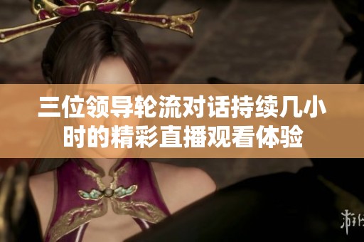 三位领导轮流对话持续几小时的精彩直播观看体验