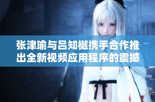 张津瑜与吕知樾携手合作推出全新视频应用程序的震撼发布