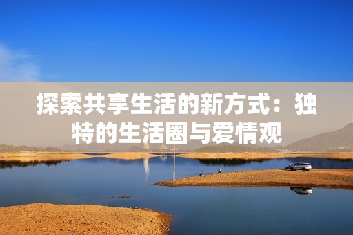 探索共享生活的新方式：独特的生活圈与爱情观