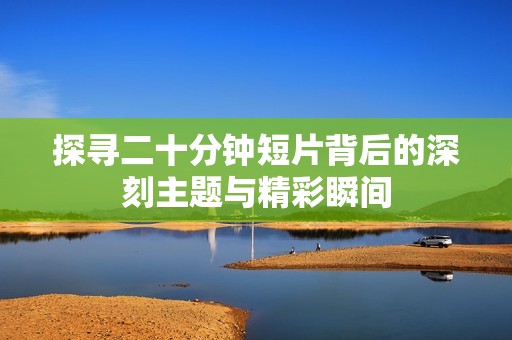 探寻二十分钟短片背后的深刻主题与精彩瞬间