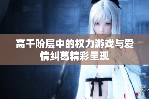 高干阶层中的权力游戏与爱情纠葛精彩呈现