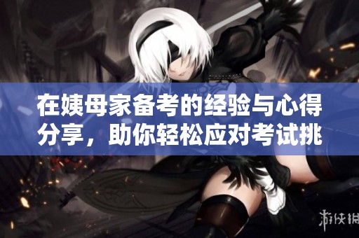 在姨母家备考的经验与心得分享，助你轻松应对考试挑战