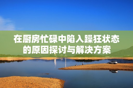 在厨房忙碌中陷入躁狂状态的原因探讨与解决方案