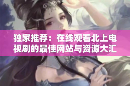 独家推荐：在线观看北上电视剧的最佳网站与资源大汇总