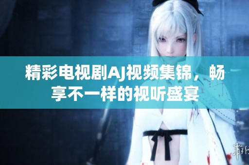 精彩电视剧AJ视频集锦，畅享不一样的视听盛宴