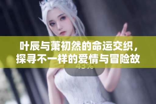 叶辰与萧初然的命运交织，探寻不一样的爱情与冒险故事