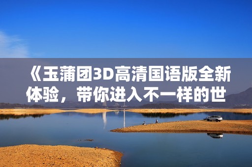 《玉蒲团3D高清国语版全新体验，带你进入不一样的世界》