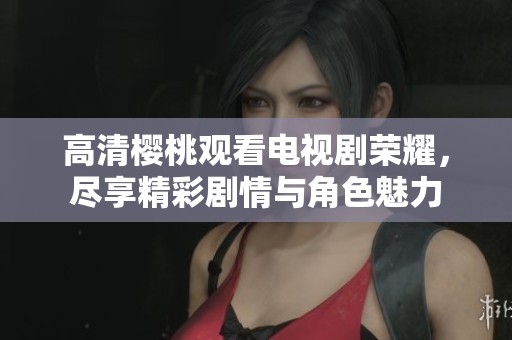 高清樱桃观看电视剧荣耀，尽享精彩剧情与角色魅力