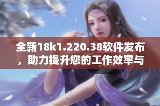 全新18k1.220.38软件发布，助力提升您的工作效率与体验