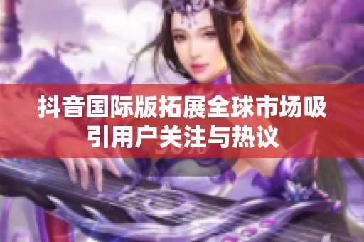 抖音国际版拓展全球市场吸引用户关注与热议