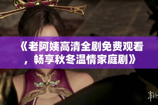 《老阿姨高清全剧免费观看，畅享秋冬温情家庭剧》