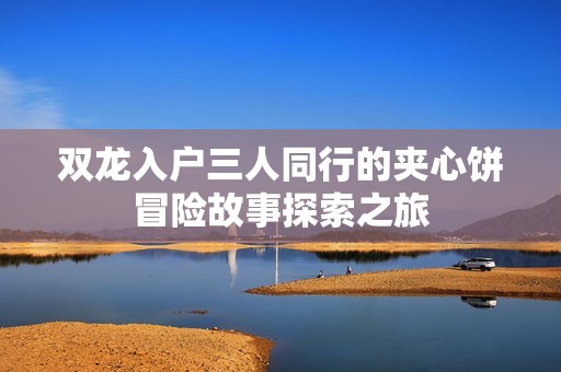 双龙入户三人同行的夹心饼冒险故事探索之旅