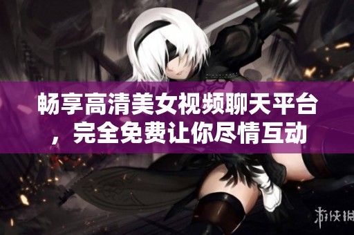 畅享高清美女视频聊天平台，完全免费让你尽情互动