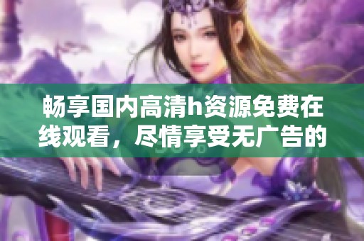 畅享国内高清h资源免费在线观看，尽情享受无广告的视听盛宴