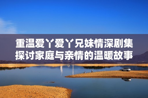 重温爱丫爱丫兄妹情深剧集探讨家庭与亲情的温暖故事