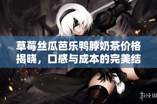 草莓丝瓜芭乐鸭脖奶茶价格揭晓，口感与成本的完美结合
