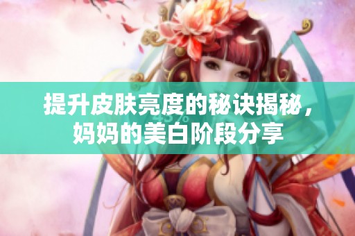 提升皮肤亮度的秘诀揭秘，妈妈的美白阶段分享