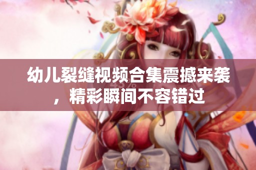 幼儿裂缝视频合集震撼来袭，精彩瞬间不容错过