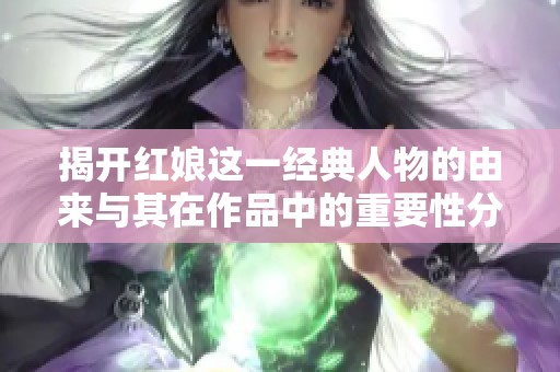 揭开红娘这一经典人物的由来与其在作品中的重要性分析