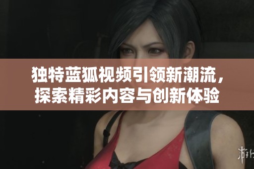 独特蓝狐视频引领新潮流，探索精彩内容与创新体验