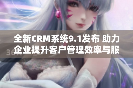 全新CRM系统9.1发布 助力企业提升客户管理效率与服务质量