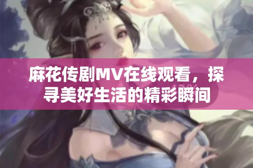 麻花传剧MV在线观看，探寻美好生活的精彩瞬间