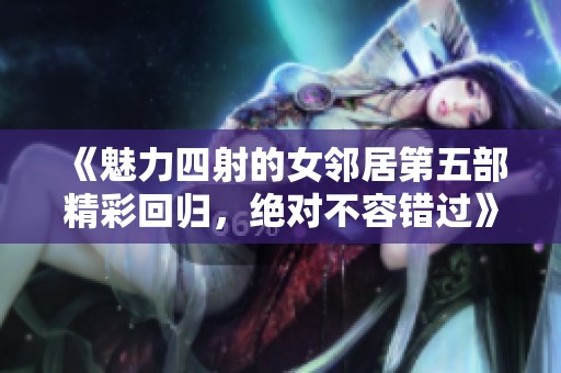《魅力四射的女邻居第五部精彩回归，绝对不容错过》