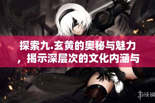 探索九.玄黄的奥秘与魅力，揭示深层次的文化内涵与意义