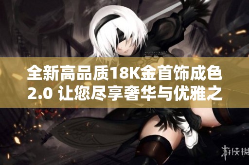 全新高品质18K金首饰成色2.0 让您尽享奢华与优雅之美