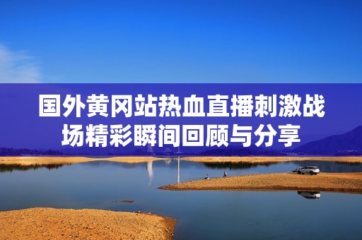 国外黄冈站热血直播刺激战场精彩瞬间回顾与分享
