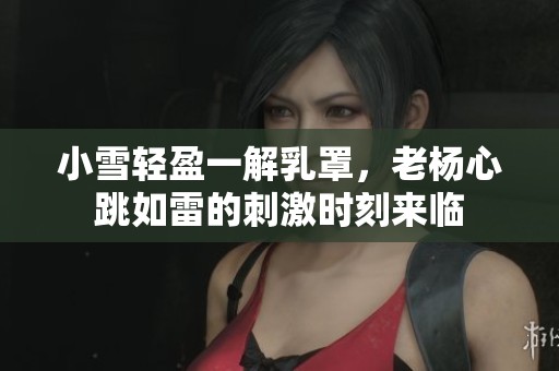 小雪轻盈一解乳罩，老杨心跳如雷的刺激时刻来临