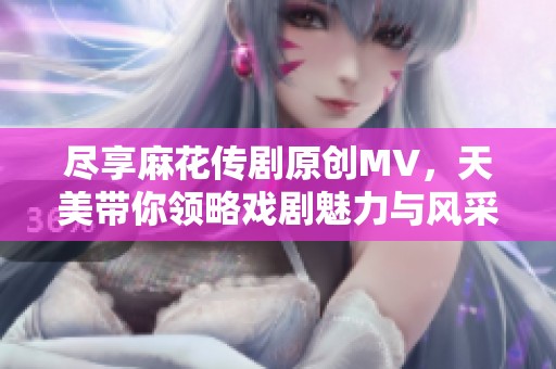 尽享麻花传剧原创MV，天美带你领略戏剧魅力与风采