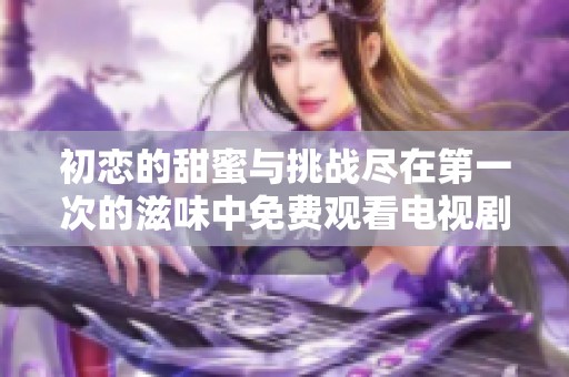 初恋的甜蜜与挑战尽在第一次的滋味中免费观看电视剧