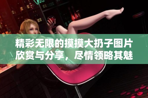 精彩无限的摸摸大扔子图片欣赏与分享，尽情领略其魅力与欢乐