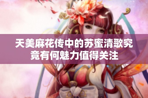 天美麻花传中的苏蜜清歌究竟有何魅力值得关注