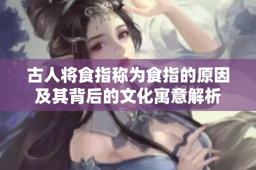 古人将食指称为食指的原因及其背后的文化寓意解析