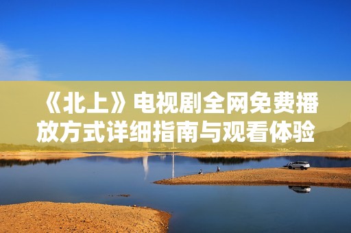 《北上》电视剧全网免费播放方式详细指南与观看体验分享